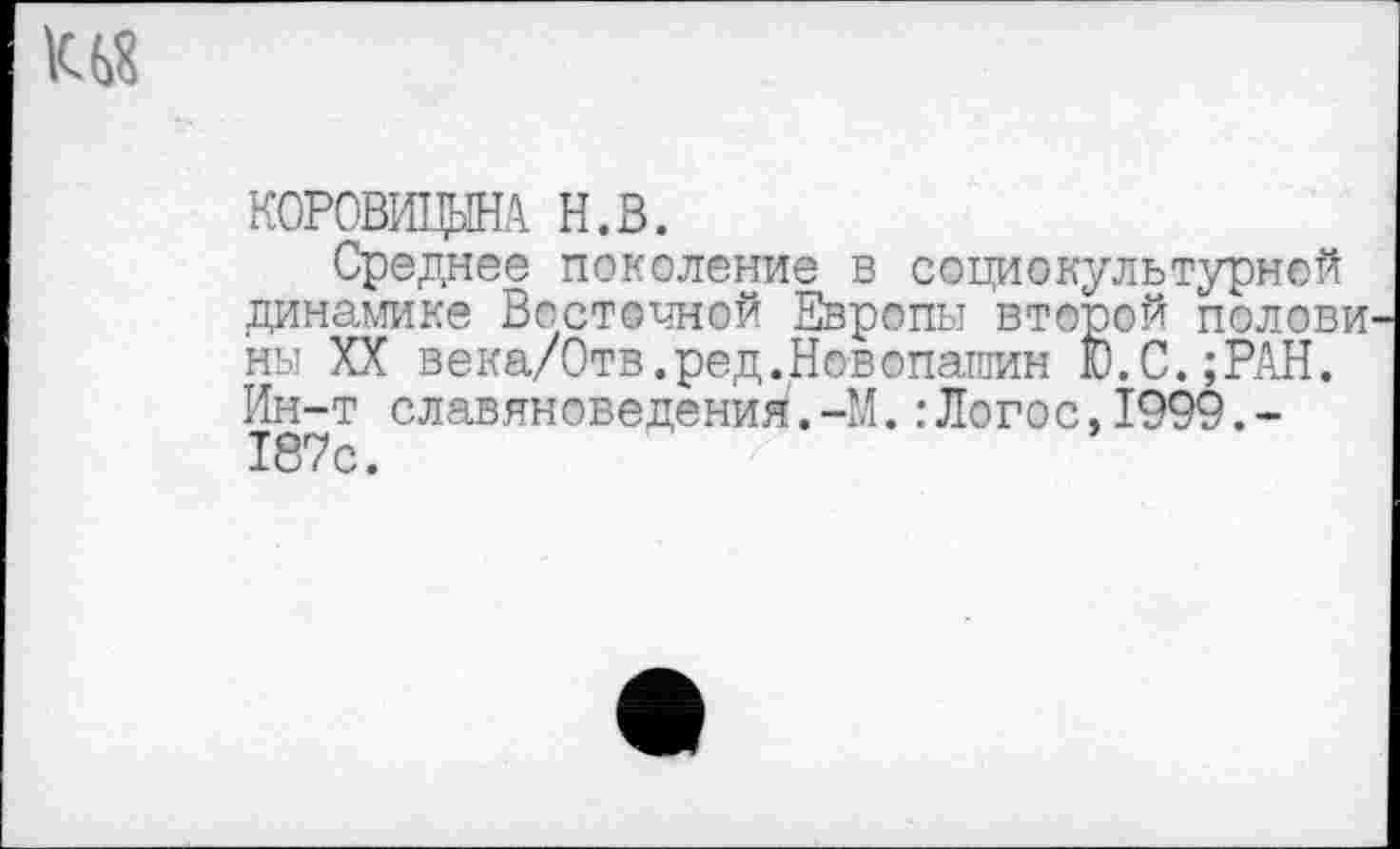 ﻿к«
КОРОВИНЫ® Н.В.
Среднее поколение в социокультурной динамике Восточной Европы второй полови ны XX века/Отв.ред.Новопашин Ю.С.;РАН. Ин-т славяноведения.-М.гЛогос,1999.-187с.